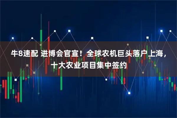 牛8速配 进博会官宣！全球农机巨头落户上海，十大农业项目集中签约