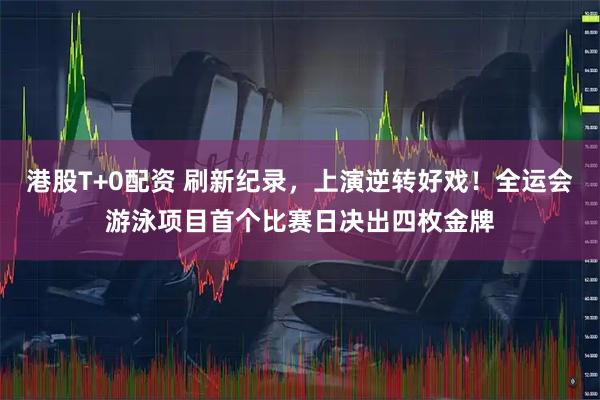 港股T+0配资 刷新纪录，上演逆转好戏！全运会游泳项目首个比赛日决出四枚金牌