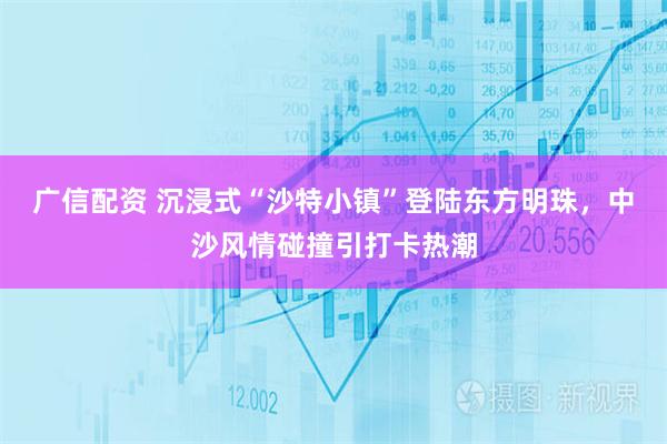 广信配资 沉浸式“沙特小镇”登陆东方明珠,中沙风情碰撞引打卡热潮