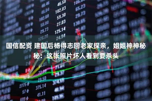 国信配资 建国后杨得志回老家探亲，姐姐神神秘秘：这张照片坏人看到要杀头