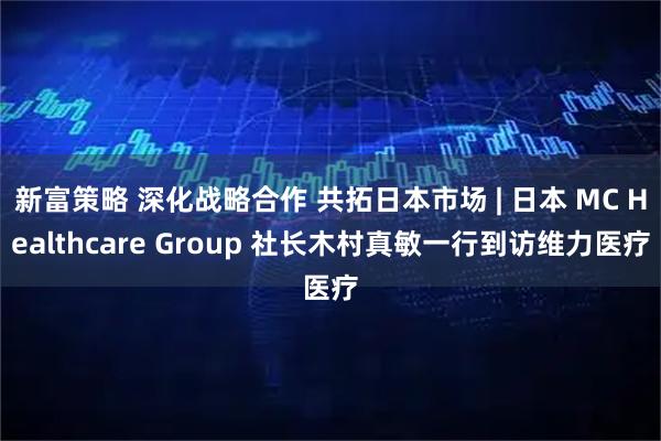 新富策略 深化战略合作 共拓日本市场 | 日本 MC Healthcare Group 社长木村真敏一行到访维力医疗