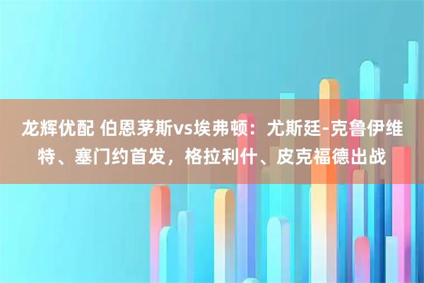 龙辉优配 伯恩茅斯vs埃弗顿：尤斯廷-克鲁伊维特、塞门约首发，格拉利什、皮克福德出战