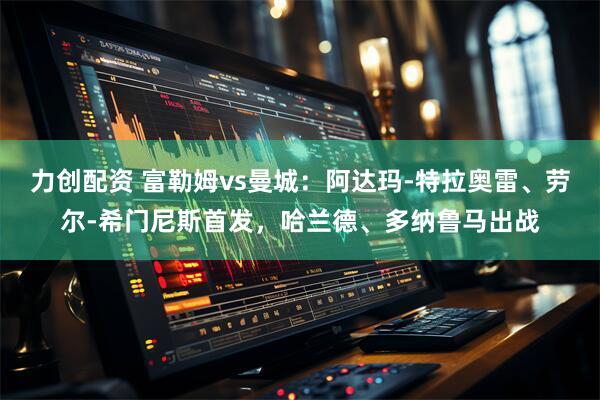 力创配资 富勒姆vs曼城：阿达玛-特拉奥雷、劳尔-希门尼斯首发，哈兰德、多纳鲁马出战