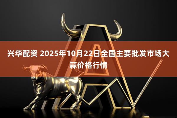 兴华配资 2025年10月22日全国主要批发市场大蒜价格行情