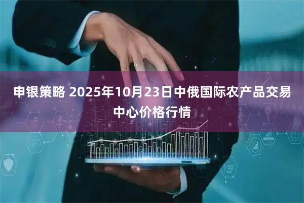 申银策略 2025年10月23日中俄国际农产品交易中心价格行情