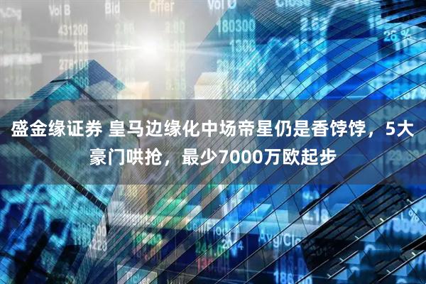 盛金缘证券 皇马边缘化中场帝星仍是香饽饽,5大豪门哄抢,最少7000万欧起步