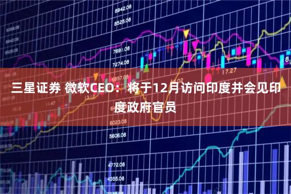 三星证券 微软CEO：将于12月访问印度并会见印度政府官员