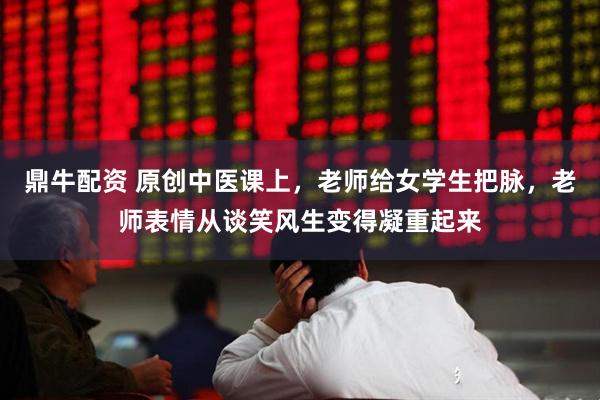鼎牛配资 原创中医课上,老师给女学生把脉,老师表情从谈笑风生变得凝重起来