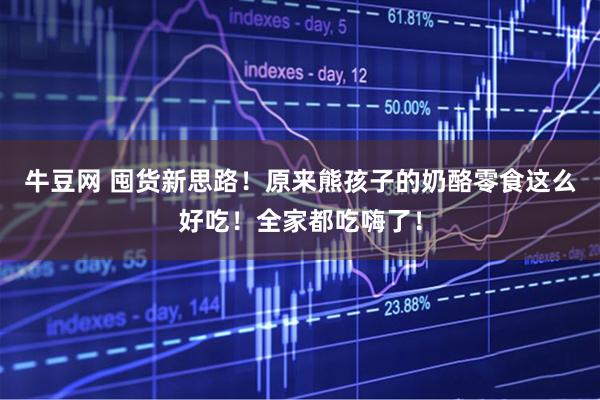 牛豆网 囤货新思路!原来熊孩子的奶酪零食这么好吃!全家都吃嗨了!