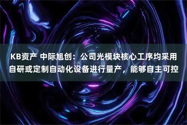 KB资产 中际旭创：公司光模块核心工序均采用自研或定制自动化设备进行量产，能够自主可控