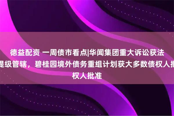 德益配资 一周债市看点|华闻集团重大诉讼获法院提级管辖,碧桂园境外债务重组计划获大多数债权人批准