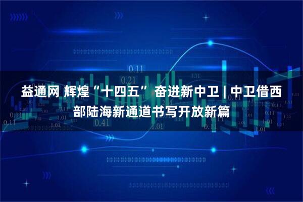 益通网 辉煌“十四五” 奋进新中卫 | 中卫借西部陆海新通道书写开放新篇