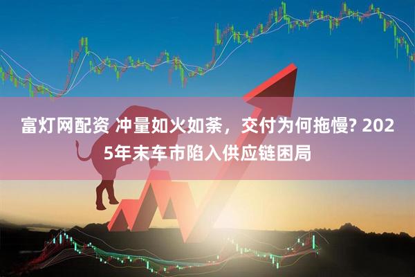 富灯网配资 冲量如火如荼,交付为何拖慢? 2025年末车市陷入供应链困局