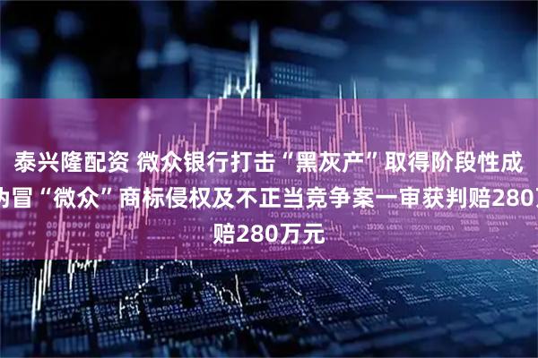 泰兴隆配资 微众银行打击“黑灰产”取得阶段性成果 伪冒“微众”商标侵权及不正当竞争案一审获判赔280万元