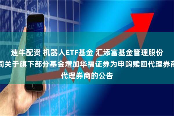 速牛配资 机器人ETF基金 汇添富基金管理股份有限公司关于旗下部分基金增加华福证券为申购赎回代理券商的公告