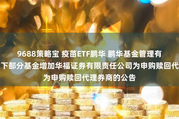 9688策略宝 疫苗ETF鹏华 鹏华基金管理有限公司关于旗下部分基金增加华福证券有限责任公司为申购赎回代理券商的公告