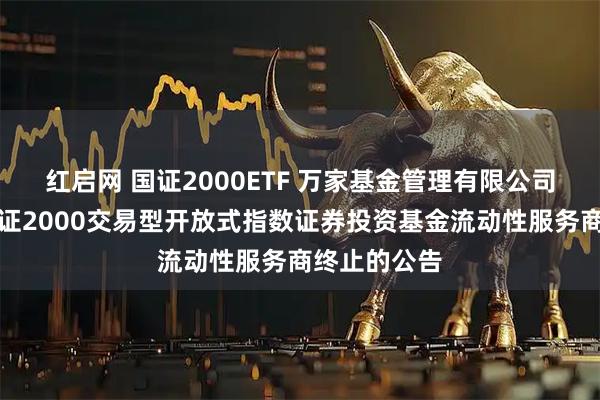 红启网 国证2000ETF 万家基金管理有限公司关于万家国证2000交易型开放式指数证券投资基金流动性服务商终止的公告