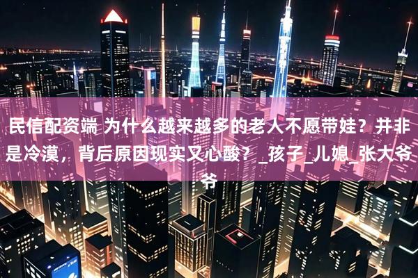 民信配资端 为什么越来越多的老人不愿带娃?并非是冷漠,背后原因现实又心酸?_孩子_儿媳_张大爷