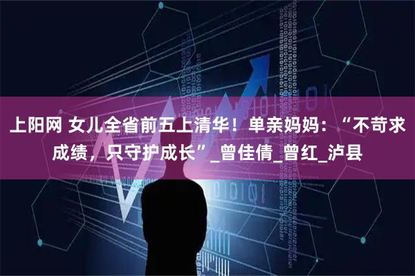 上阳网 女儿全省前五上清华!单亲妈妈:“不苛求成绩,只守护成长”_曾佳倩_曾红_泸县