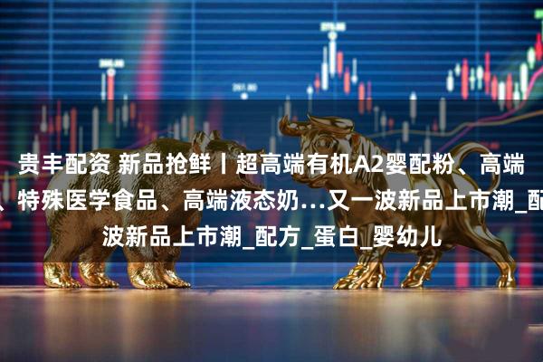贵丰配资 新品抢鲜丨超高端有机A2婴配粉、高端有机婴配羊奶粉、特殊医学食品、高端液态奶…又一波新品上市潮_配方_蛋白_婴幼儿