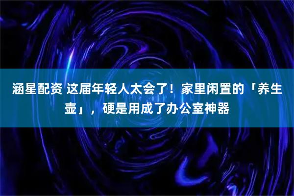 涵星配资 这届年轻人太会了！家里闲置的「养生壶」，硬是用成了办公室神器